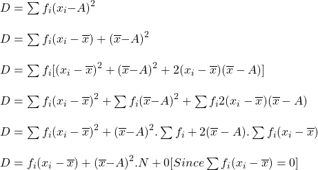 \begin{array}{l} D = \sum{{f}_{i}}({x}_{i}{ - A)}^{2}\\ \\ D = \sum{{f}_{i}({x}_{i} - \overline{x}) + (\overline{x}{ - A)}^{2}}\\ \\ D = \sum{{f}_{i}[({x}_{i} - \overline{x}{)}^{2} + (\overline{x}{ - A)}^{2} + 2({x}_{i} - \overline{x})(\overline{x} - A)]}\\ \\ D = \sum{{f}_{i}}({x}_{i} - \overline{x}{)}^{2} + \sum{{f}_{i}(\overline{x}{ - A)}^{2} + \sum{{f}_{i}2({x}_{i} - \overline{x})(\overline{x} - A)}}\\ \\ D = \sum{{f}_{i}({x}_{i} - \overline{x}}{)}^{2} + (\overline{x}{ - A)}^{2} . \sum{{f}_{i} + 2(\overline{x} - A). \sum{{f}_{i}({x}_{i} - \overline{x}})}\\ \\ D = {f}_{i}({x}_{i} - \overline{x}) + (\overline{x}{ - A)}^{2} . N + 0    [Since         \sum{{f}_{i}}({x}_{i} - \overline{x}) = 0]\end{array}