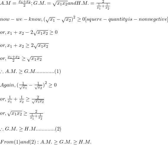 \begin{array}{l} A.M = \frac{{x}_{1} + {x}_{2}}{2};        G.M. = \sqrt{{x}_{1} {x}_{2}}        and H.M. = \frac{2}{\frac{1}{{x}_{1}} + \frac{1}{{x}_{2}}}\\ \\ now -we  -know , (\sqrt{{x}_{1}} - \sqrt{{x}_{2}}{)}^{2} \geq 0 [squere-quantity  is  -nonnegetive]\\ \\ or, {x}_{1} + {x}_{2} - 2\sqrt{{x}_{1} {x}_{2}} \geq 0 \\ \\ or, {x}_{1} + {x}_{2} \geq 2\sqrt{{x}_{1} {x}_{2}}\\ \\ or, \frac{{x}_{1} + {x}_{2}}{2} \geq \sqrt{{x}_{1} {x}_{2}}\\ \\ \therefore A.M. \geq G.M. ............ (1)\\ \\ Again, (\frac{1}{\sqrt{{x}_{1}}} - \frac{1}{\sqrt{{x}_{2}}}{)}^{2} \geq 0 \\ \\ or, \frac{1}{{x}_{1}} + \frac{1}{{x}_{2}} \geq \frac{2}{\sqrt{{x}_{1} {x}_{2}}}\\ \\ or, \sqrt{{x}_{1} {x}_{2}} \geq \frac{2}{\frac{1}{{x}_{1}} + \frac{1}{{x}_{2}}}\\ \\ \therefore G.M. \geq H.M. ............ (2)\\ \\ From  (1)  and  (2) : A.M. \geq G.M. \geq H.M.\\ \\ \\ \end{array}