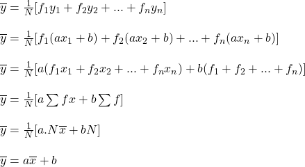 \begin{array}{l} \overline{y} = \frac{1}{N}[{f}_{1}{y}_{1} + {f}_{2}{y}_{2} + ... + {f}_{n}{y}_{n}]\\ \\ \overline{y} = \frac{1}{N}[{f}_{1}(a{x}_{1} + b) + {f}_{2}(a{x}_{2} + b) + ... + {f}_{n}(a{x}_{n} + b)]\\ \\ \overline{y} = \frac{1}{N}[a({f}_{1}{x}_{1} + {f}_{2}{x}_{2} + ... + {f}_{n}{x}_{n}) + b({f}_{1} + {f}_{2} +... +{f}_{n})]\\ \\ \overline{y} = \frac{1}{N}[a\sum{fx} + b\sum{f]}\\ \\ \overline{y} = \frac{1}{N}[a.N\overline{x} + bN]\\ \\ \overline{y} = a\overline{x} + b\end{array}