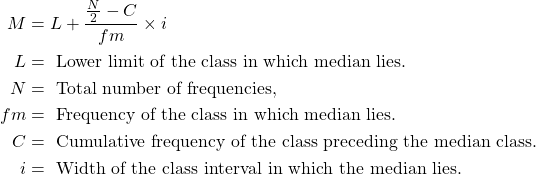 \begin{aligned}M &=L+\frac{\frac{N}{2}-C}{f m} \times i \\L &=\text { Lower limit of the class in which median lies. } \\N &=\text { Total number of frequencies, } \\f m &=\text { Frequency of the class in which median lies. } \\C &=\text { Cumulative frequency of the class preceding the median class. } \\i &=\text { Width of the class interval in which the median lies. }\end{aligned}