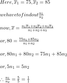 \begin{array}{l} Here , \overline{x}{}_{1} = 75, \overline{x}{}_{2} = 85\\ \\ we   have   to   find   out   \frac{{n}_{1}}{{n}_{2}}\\ \\ now , \overline{x} = \frac{{n}_{1}\overline{x}{}_{1} + {n}_{2}\overline{x}{}_{2} + {n}_{3}\overline{x}{}_{3}}{{n}_{1} + {n}_{2} + {n}_{3}}\\ \\ or, 80 = \frac{{75n}_{1}{ + 85n}_{2}}{{n}_{1} + {n}_{2}}\\ \\ or, 80{n}_{1} + 80{n}_{2} = 75{n}_{1} + 85{n}_{2}\\ \\ or, 5{n}_{1} = 5{n}_{2}\\ \\ \therefore \frac{{n}_{1}}{{n}_{2}} = \frac{5}{5} = \frac{1}{1}\end{array}